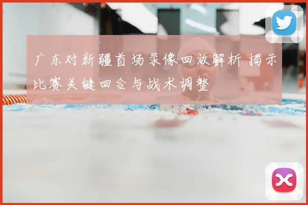 广东对新疆首场录像回放解析 揭示比赛关键回合与战术调整