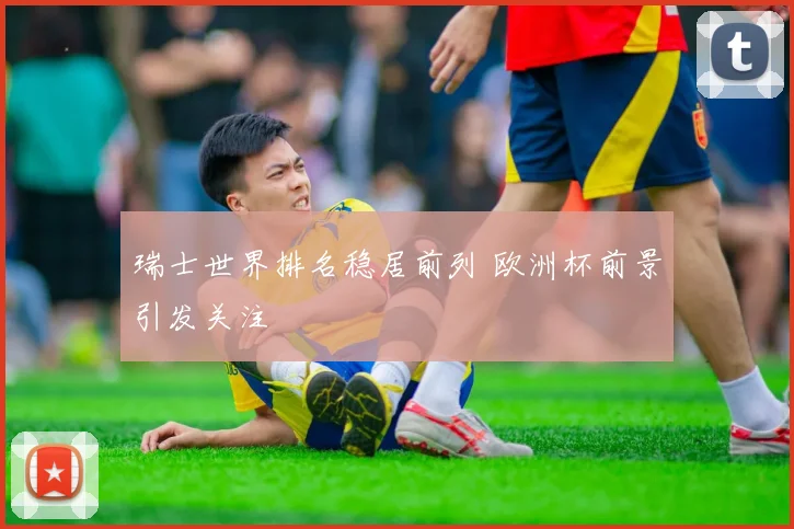 瑞士世界排名稳居前列 欧洲杯前景引发关注