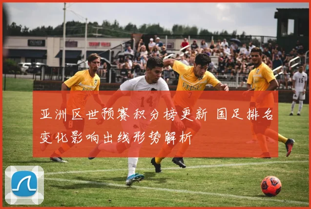 亚洲区世预赛积分榜更新 国足排名变化影响出线形势解析
