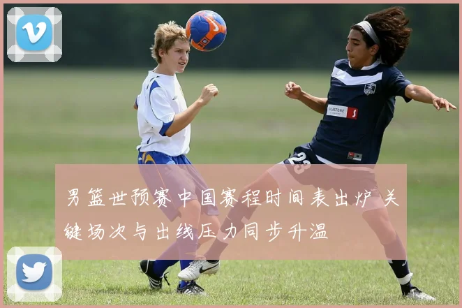 男篮世预赛中国赛程时间表出炉 关键场次与出线压力同步升温