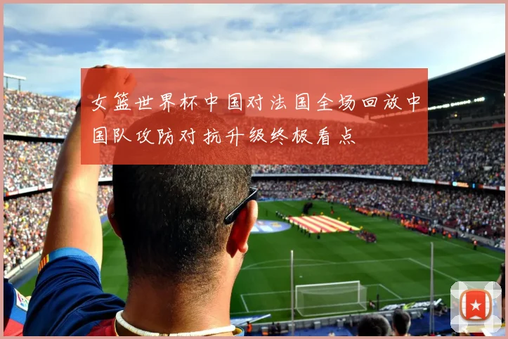 女篮世界杯中国对法国全场回放中国队攻防对抗升级终极看点