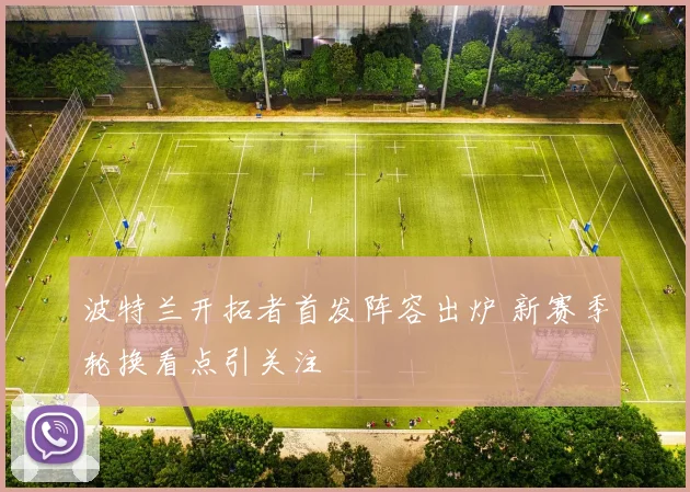 波特兰开拓者首发阵容出炉 新赛季轮换看点引关注