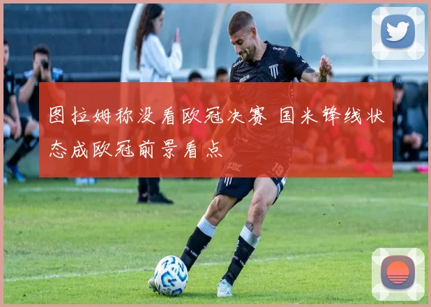 图拉姆称没看欧冠决赛 国米锋线状态成欧冠前景看点