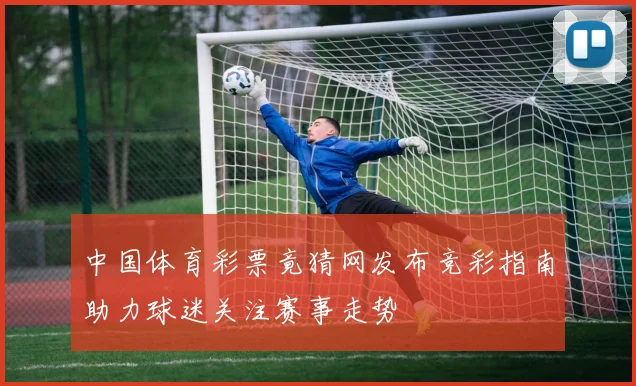 中国体育彩票竟猜网发布竞彩指南助力球迷关注赛事走势