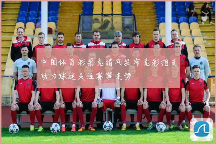 中国体育彩票竟猜网发布竞彩指南助力球迷关注赛事走势