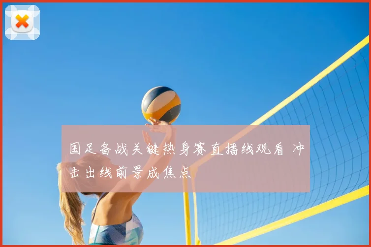 国足备战关键热身赛直播线观看 冲击出线前景成焦点