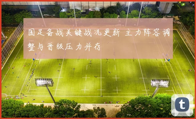 国足备战关键战况更新 主力阵容调整与晋级压力并存