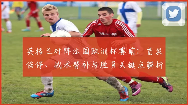 英格兰对阵法国欧洲杯赛前：首发伤停、战术替补与胜负关键点解析