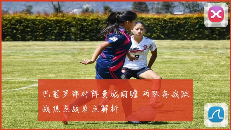 巴塞罗那对阵曼城前瞻 两队备战欧战焦点战看点解析