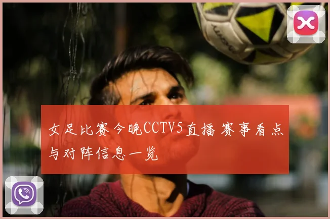女足比赛今晚CCTV5直播 赛事看点与对阵信息一览