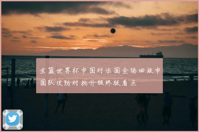 女篮世界杯中国对法国全场回放中国队攻防对抗升级终极看点