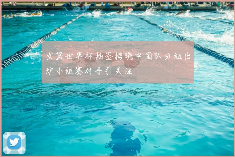 女篮世界杯抽签揭晓中国队分组出炉小组赛对手引关注