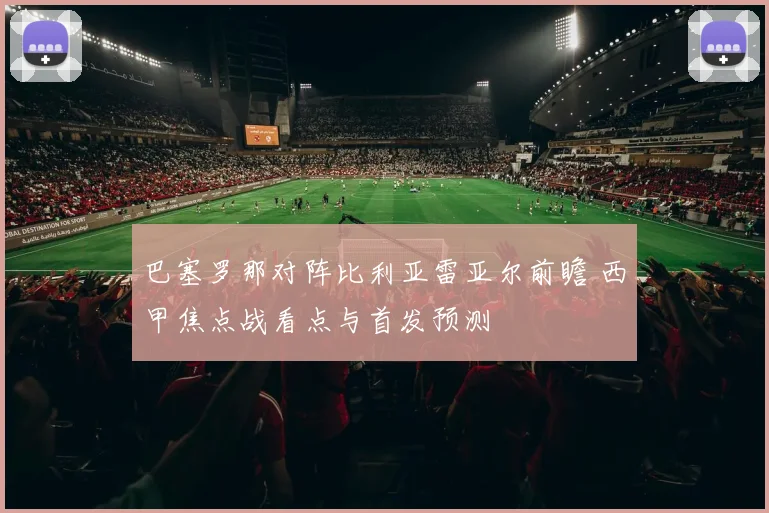 巴塞罗那对阵比利亚雷亚尔前瞻 西甲焦点战看点与首发预测