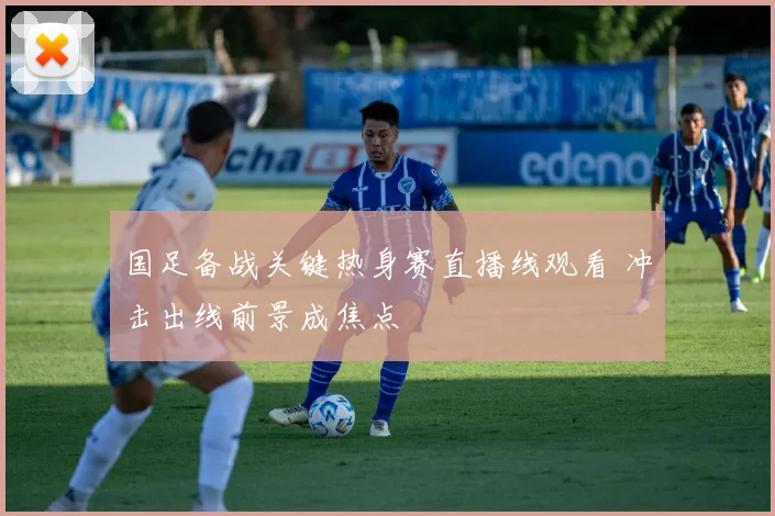 国足备战关键热身赛直播线观看 冲击出线前景成焦点