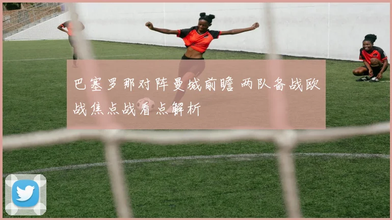 巴塞罗那对阵曼城前瞻 两队备战欧战焦点战看点解析