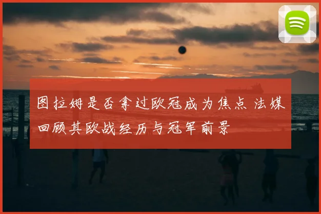 图拉姆是否拿过欧冠成为焦点 法媒回顾其欧战经历与冠军前景