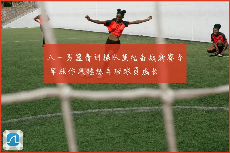 八一男篮青训梯队集结备战新赛季 军旅作风锤炼年轻球员成长