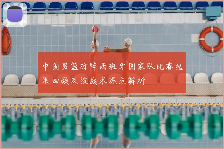 中国男篮对阵西班牙国家队比赛结果回顾及技战术亮点解析