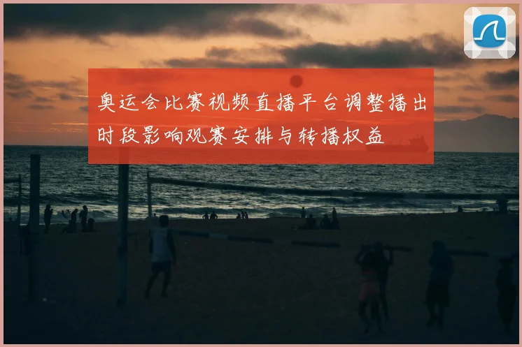 奥运会比赛视频直播平台调整播出时段影响观赛安排与转播权益