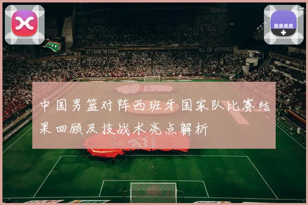 中国男篮对阵西班牙国家队比赛结果回顾及技战术亮点解析