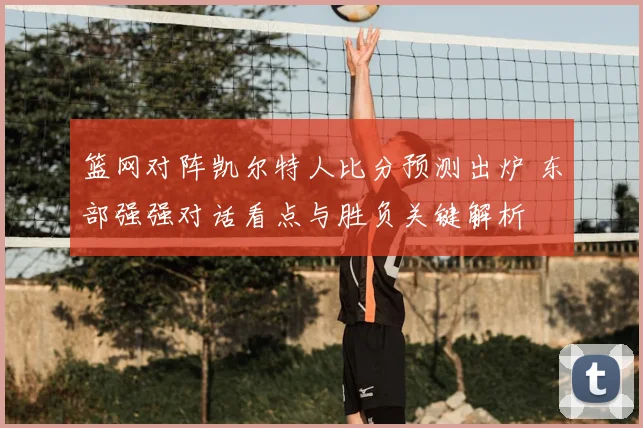 篮网对阵凯尔特人比分预测出炉 东部强强对话看点与胜负关键解析