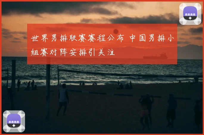 世界男排联赛赛程公布 中国男排小组赛对阵安排引关注