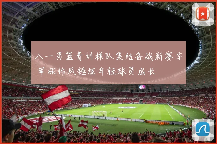 八一男篮青训梯队集结备战新赛季 军旅作风锤炼年轻球员成长