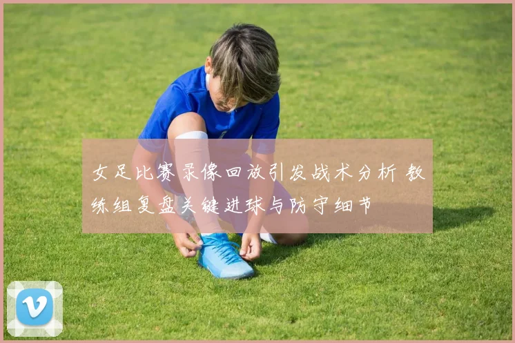 女足比赛录像回放引发战术分析 教练组复盘关键进球与防守细节