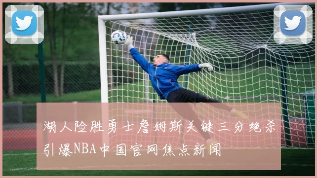 湖人险胜勇士詹姆斯关键三分绝杀引爆NBA中国官网焦点新闻