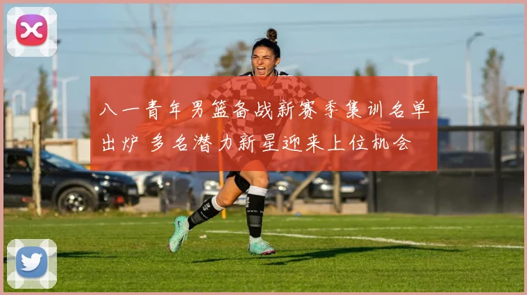 八一青年男篮备战新赛季集训名单出炉 多名潜力新星迎来上位机会