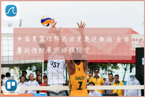 中国男篮对阵西班牙奥运激战 全场鏖战惜败展现顽强防守