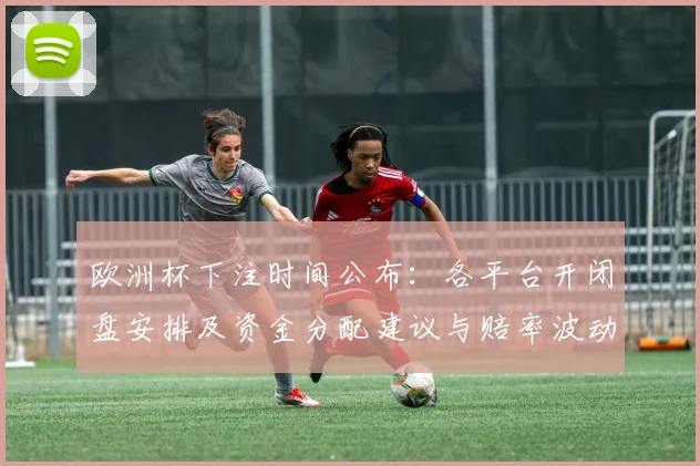 欧洲杯下注时间公布:各平台开闭盘安排及资金分配建议与赔率波动关注点