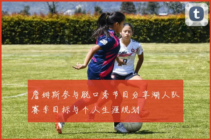 詹姆斯参与脱口秀节目分享湖人队赛季目标与个人生涯规划