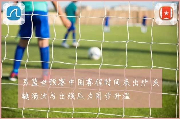 男篮世预赛中国赛程时间表出炉 关键场次与出线压力同步升温