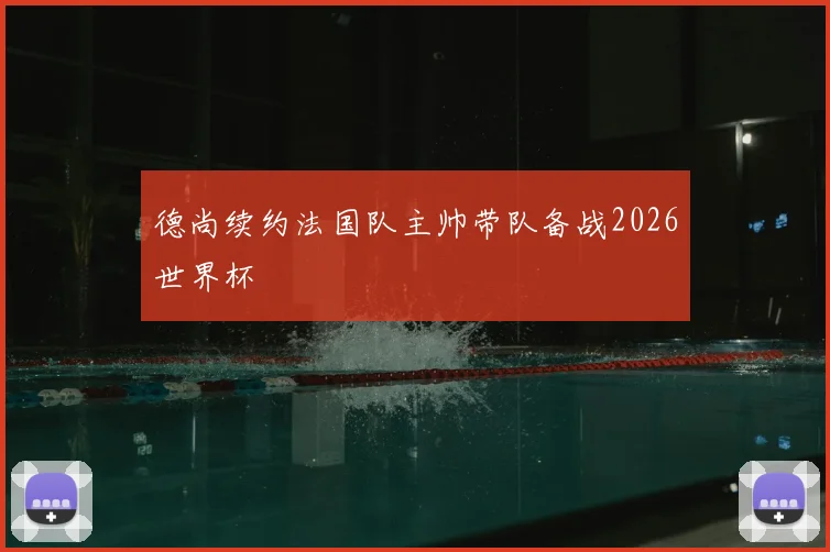 德尚续约法国队主帅带队备战2026世界杯