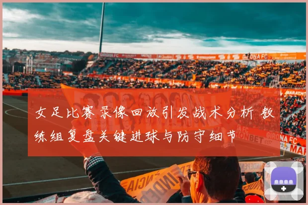 女足比赛录像回放引发战术分析 教练组复盘关键进球与防守细节