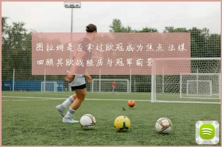 图拉姆是否拿过欧冠成为焦点 法媒回顾其欧战经历与冠军前景