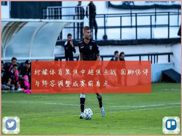 柠檬体育聚焦中超焦点战 国脚伤停与阵容调整成赛前看点