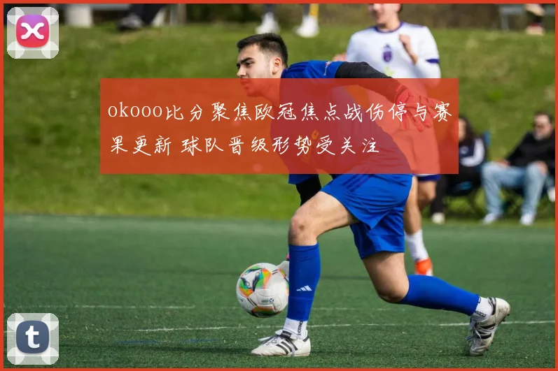 okooo比分聚焦欧冠焦点战伤停与赛果更新 球队晋级形势受关注
