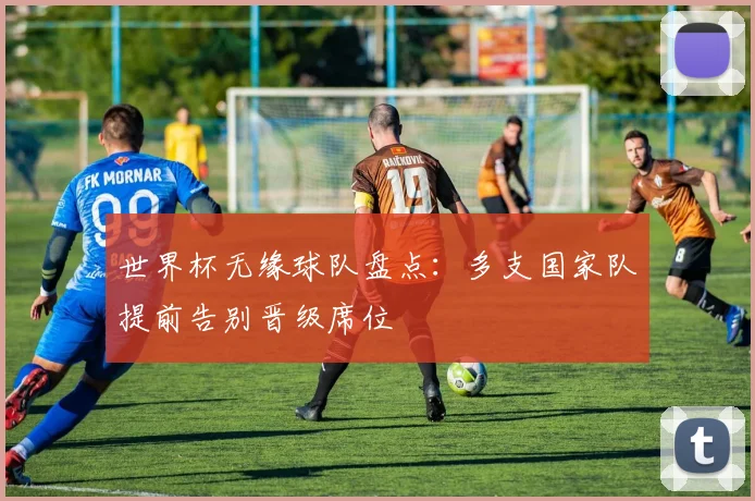 世界杯无缘球队盘点:多支国家队提前告别晋级席位