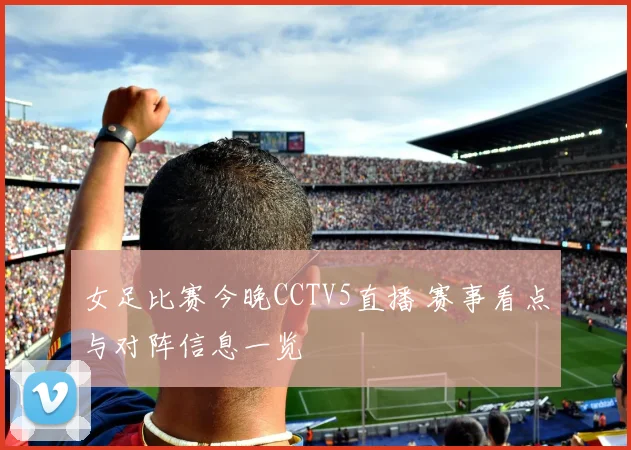 女足比赛今晚CCTV5直播 赛事看点与对阵信息一览
