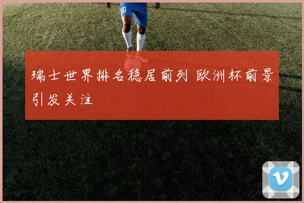 瑞士世界排名稳居前列 欧洲杯前景引发关注