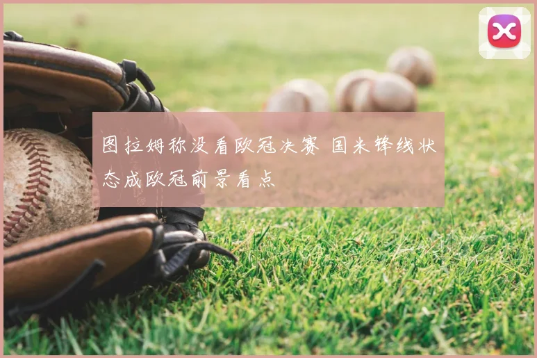 图拉姆称没看欧冠决赛 国米锋线状态成欧冠前景看点