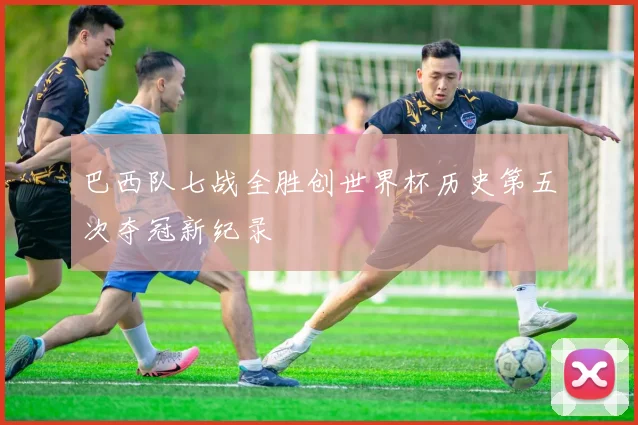 巴西队七战全胜创世界杯历史第五次夺冠新纪录