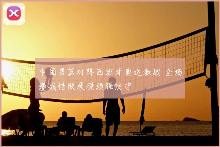 中国男篮对阵西班牙奥运激战 全场鏖战惜败展现顽强防守