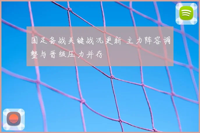 国足备战关键战况更新 主力阵容调整与晋级压力并存