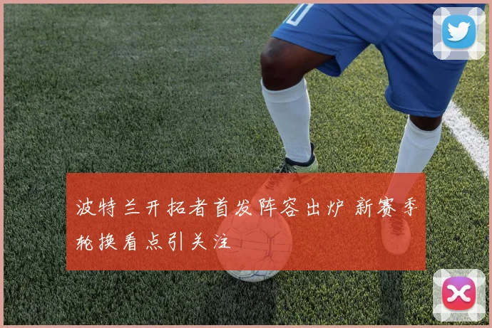 波特兰开拓者首发阵容出炉 新赛季轮换看点引关注
